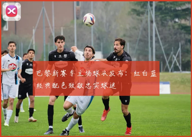 巴黎新赛季主场球衣发布：红白蓝经典配色致敬忠实球迷