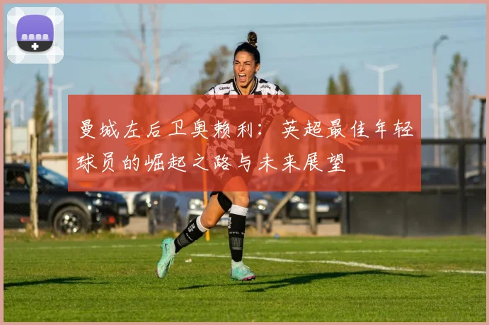 曼城左后卫奥赖利:英超最佳年轻球员的崛起之路与未来展望