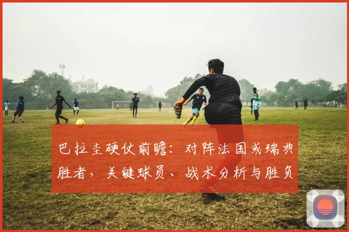 巴拉圭硬仗前瞻：对阵法国或瑞典胜者，关键球员、战术分析与胜负看点