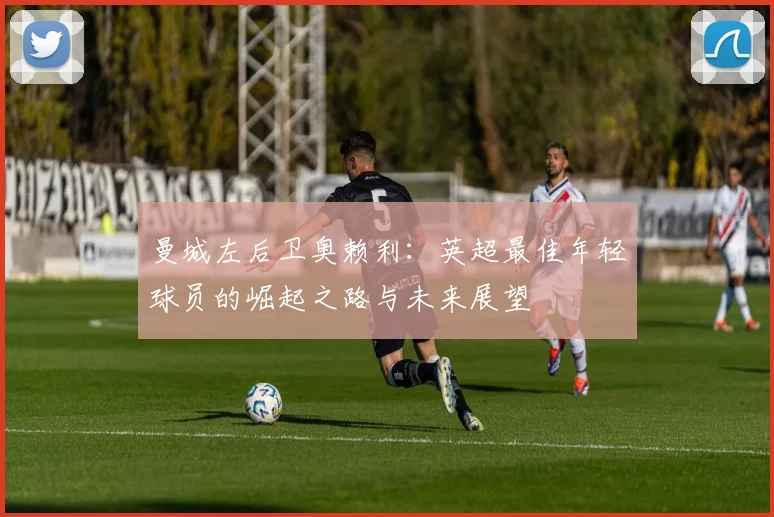 曼城左后卫奥赖利:英超最佳年轻球员的崛起之路与未来展望