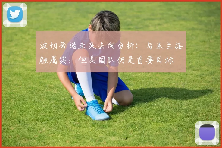 波切蒂诺未来去向分析:与米兰接触属实,但美国队仍是首要目标