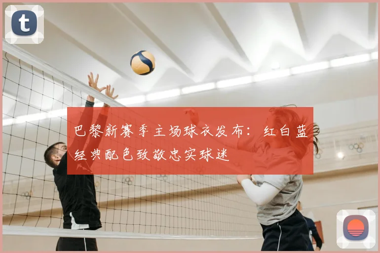 巴黎新赛季主场球衣发布:红白蓝经典配色致敬忠实球迷