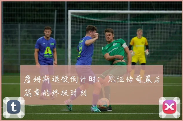 詹姆斯退役倒计时:见证传奇最后篇章的终极时刻
