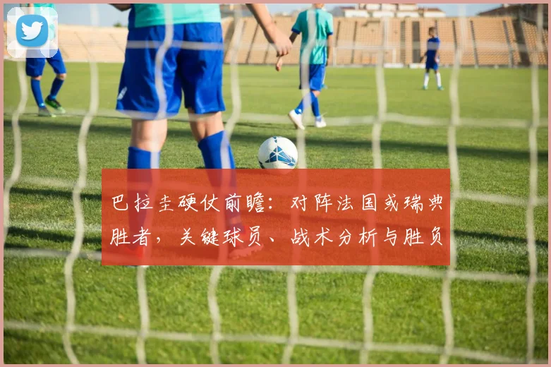 巴拉圭硬仗前瞻:对阵法国或瑞典胜者,关键球员、战术分析与胜负看点