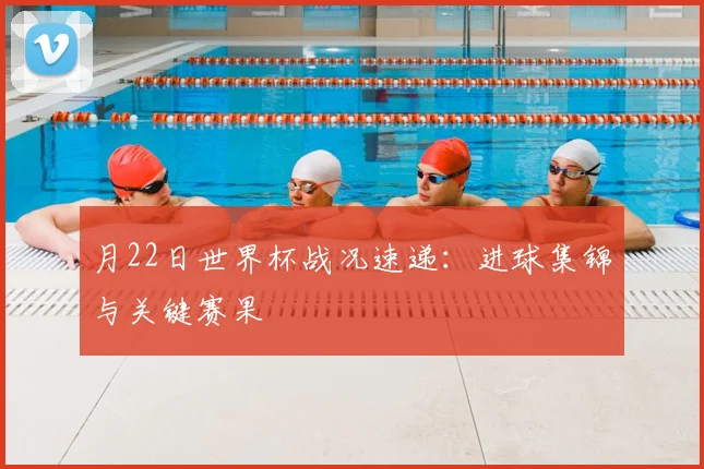 月22日世界杯战况速递:进球集锦与关键赛果