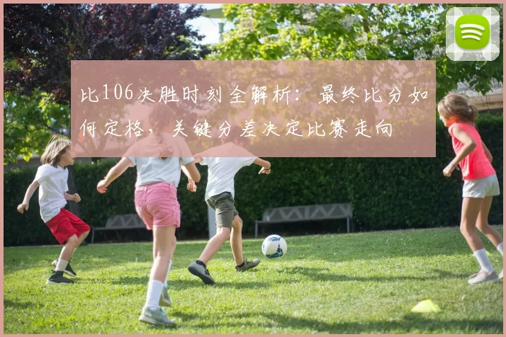 比106决胜时刻全解析:最终比分如何定格,关键分差决定比赛走向