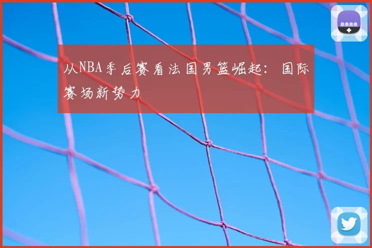 从NBA季后赛看法国男篮崛起：国际赛场新势力