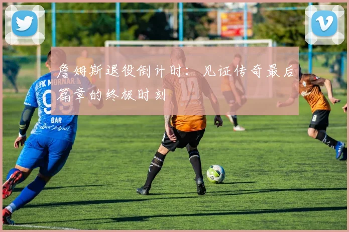 詹姆斯退役倒计时：见证传奇最后篇章的终极时刻